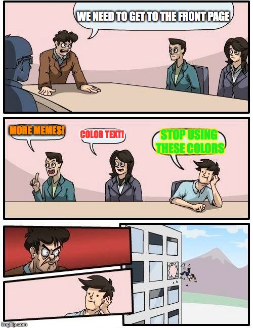 Boardroom Meeting Suggestion Meme | WE NEED TO GET TO THE FRONT PAGE; MORE MEMES! COLOR TEXT! STOP USING THESE COLORS | image tagged in memes,boardroom meeting suggestion | made w/ Imgflip meme maker