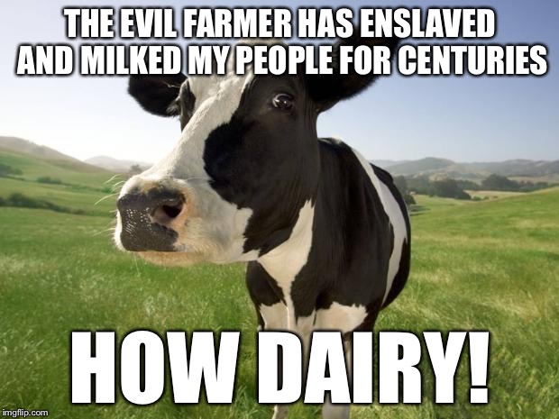 cow | THE EVIL FARMER HAS ENSLAVED AND MILKED MY PEOPLE FOR CENTURIES; HOW DAIRY! | image tagged in cow,memes,funny,bad pun | made w/ Imgflip meme maker