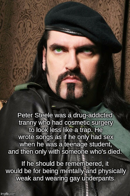 Peter Steele of Type O Negative | Peter Steele was a drug-addicted tranny who had cosmetic surgery to look less like a trap. He wrote songs as if he only had sex when he was a teenage student, and then only with someone who's died. If he should be remembered, it would be for being mentally and physically weak and wearing gay underpants. | image tagged in peter,steel,type,o,negative,gay | made w/ Imgflip meme maker