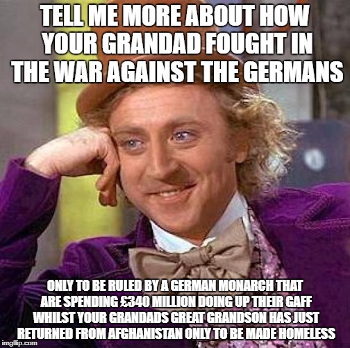 Creepy Condescending Wonka | TELL ME MORE ABOUT HOW YOUR GRANDAD FOUGHT IN THE WAR AGAINST THE GERMANS; ONLY TO BE RULED BY A GERMAN MONARCH THAT ARE SPENDING £340 MILLION DOING UP THEIR GAFF WHILST YOUR GRANDADS GREAT GRANDSON HAS JUST RETURNED FROM AFGHANISTAN ONLY TO BE MADE HOMELESS | image tagged in memes,creepy condescending wonka | made w/ Imgflip meme maker