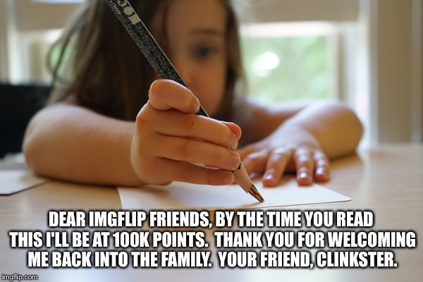 Thank you for 100K | DEAR IMGFLIP FRIENDS, BY THE TIME YOU READ THIS I'LL BE AT 100K POINTS.  THANK YOU FOR WELCOMING ME BACK INTO THE FAMILY.  YOUR FRIEND, CLINKSTER. | image tagged in memes | made w/ Imgflip meme maker
