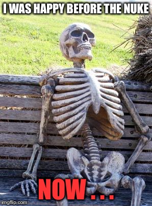 Waiting Skeleton Meme | I WAS HAPPY BEFORE THE NUKE NOW . . . | image tagged in memes,waiting skeleton | made w/ Imgflip meme maker