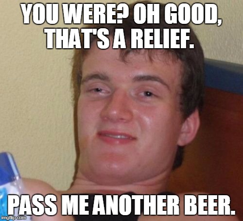 10 Guy Meme | YOU WERE? OH GOOD, THAT'S A RELIEF. PASS ME ANOTHER BEER. | image tagged in memes,10 guy | made w/ Imgflip meme maker