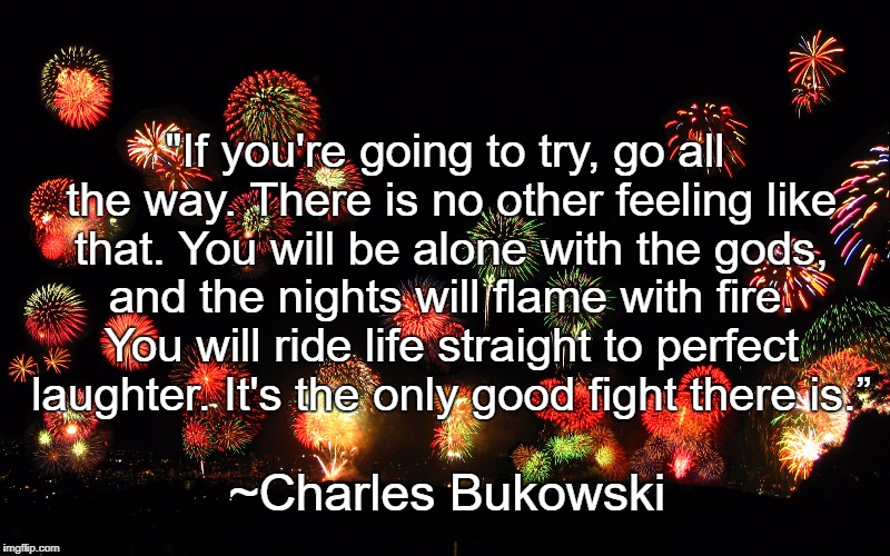 Fireworks | "If you're going to try, go all the way. There is no other feeling like that. You will be alone with the gods, and the nights will flame with fire. You will ride life straight to perfect laughter. It's the only good fight there is.”; ~Charles Bukowski | image tagged in charles bukowski,passion,inspiration,creativity,laughter,exhilaration | made w/ Imgflip meme maker