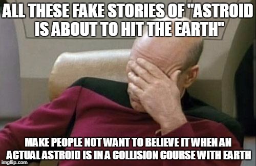 Not that I believe that's gonna happen in my lifetime or my great-great-great-great-great-grankids' lifetime, but just saying... | ALL THESE FAKE STORIES OF "ASTROID IS ABOUT TO HIT THE EARTH"; MAKE PEOPLE NOT WANT TO BELIEVE IT WHEN AN ACTUAL ASTROID IS IN A COLLISION COURSE WITH EARTH | image tagged in memes,captain picard facepalm | made w/ Imgflip meme maker