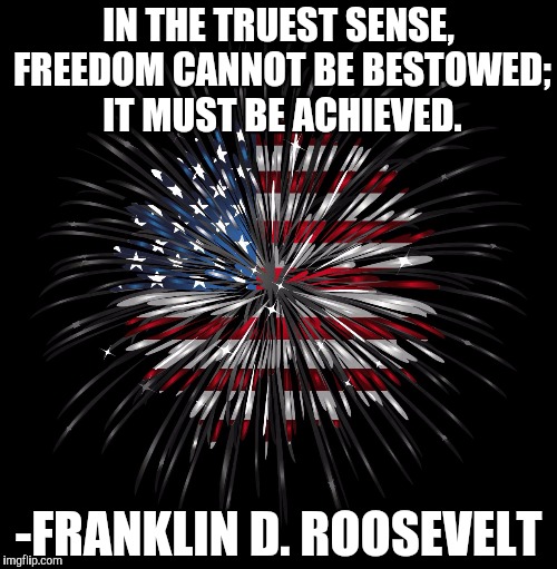 4th of july | IN THE TRUEST SENSE, FREEDOM CANNOT BE BESTOWED; IT MUST BE ACHIEVED. -FRANKLIN D. ROOSEVELT | image tagged in 4th of july | made w/ Imgflip meme maker