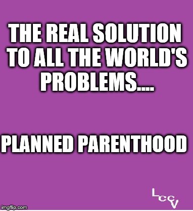 Solving World Problems | THE REAL SOLUTION TO ALL THE WORLD'S PROBLEMS.... PLANNED PARENTHOOD | image tagged in planned parenthood,problem solving | made w/ Imgflip meme maker