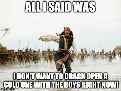 Cracking open a cold one fail | ALL I SAID WAS; I DON'T WANT TO CRACK OPEN A COLD ONE WITH THE BOYS RIGHT NOW! | image tagged in memes,jack sparrow being chased | made w/ Imgflip meme maker