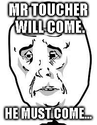 sad face | MR TOUCHER WILL COME. HE MUST COME... | image tagged in sad face | made w/ Imgflip meme maker