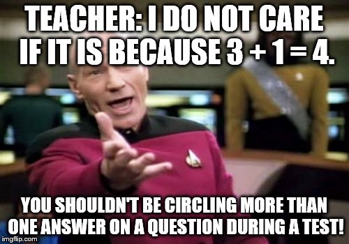 Picard Wtf Meme | TEACHER: I DO NOT CARE IF IT IS BECAUSE 3 + 1 = 4. YOU SHOULDN'T BE CIRCLING MORE THAN ONE ANSWER ON A QUESTION DURING A TEST! | image tagged in memes,picard wtf | made w/ Imgflip meme maker