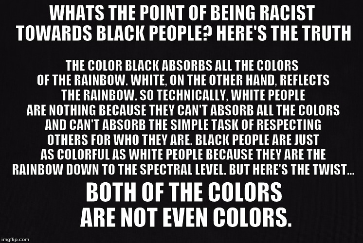The Truth | THE COLOR BLACK ABSORBS ALL THE COLORS OF THE RAINBOW. WHITE, ON THE OTHER HAND, REFLECTS THE RAINBOW. SO TECHNICALLY, WHITE PEOPLE ARE NOTHING BECAUSE THEY CAN'T ABSORB ALL THE COLORS AND CAN'T ABSORB THE SIMPLE TASK OF RESPECTING OTHERS FOR WHO THEY ARE. BLACK PEOPLE ARE JUST AS COLORFUL AS WHITE PEOPLE BECAUSE THEY ARE THE RAINBOW DOWN TO THE SPECTRAL LEVEL. BUT HERE'S THE TWIST... WHATS THE POINT OF BEING RACIST TOWARDS BLACK PEOPLE? HERE'S THE TRUTH; BOTH OF THE COLORS ARE NOT EVEN COLORS. | image tagged in truth,reality,deep meme | made w/ Imgflip meme maker