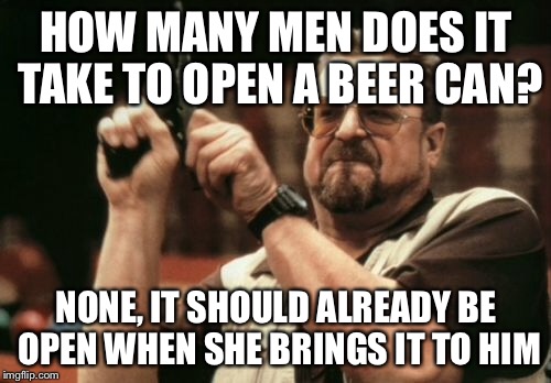 Am I The Only One Around Here Meme | HOW MANY MEN DOES IT TAKE TO OPEN A BEER CAN? NONE, IT SHOULD ALREADY BE OPEN WHEN SHE BRINGS IT TO HIM | image tagged in memes,am i the only one around here | made w/ Imgflip meme maker