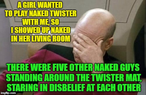 Captain Picard Facepalm Meme | A GIRL WANTED TO PLAY NAKED TWISTER WITH ME, SO I SHOWED UP NAKED IN HER LIVING ROOM; THERE WERE FIVE OTHER NAKED GUYS STANDING AROUND THE TWISTER MAT, STARING IN DISBELIEF AT EACH OTHER | image tagged in memes,captain picard facepalm | made w/ Imgflip meme maker