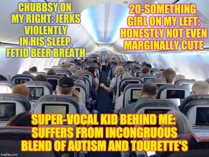 True-life Travel Trials and Tribulations, part II | 20-SOMETHING GIRL ON MY LEFT: HONESTLY NOT EVEN MARGINALLY CUTE; CHUBBSY ON MY RIGHT: JERKS VIOLENTLY IN HIS SLEEP, FETID BEER BREATH; SUPER-VOCAL KID BEHIND ME: SUFFERS FROM INCONGRUOUS BLEND OF AUTISM AND TOURETTE'S | image tagged in coach,memes,funny,phunny,his favorite utterance was shit,airplane | made w/ Imgflip meme maker