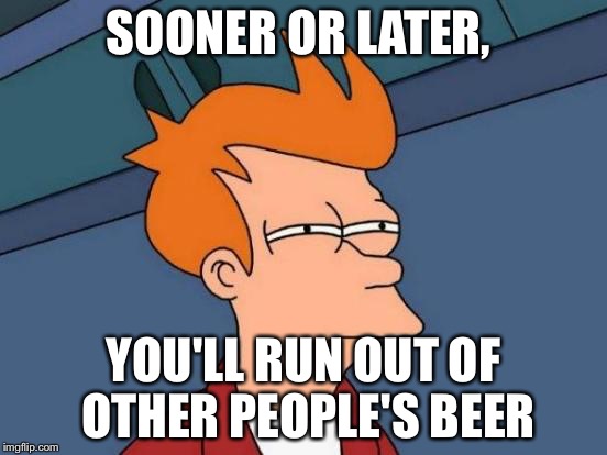 Futurama Fry Meme | SOONER OR LATER, YOU'LL RUN OUT OF OTHER PEOPLE'S BEER | image tagged in memes,futurama fry | made w/ Imgflip meme maker