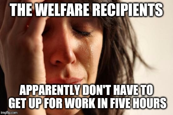 First World Problems Meme | THE WELFARE RECIPIENTS APPARENTLY DON'T HAVE TO GET UP FOR WORK IN FIVE HOURS | image tagged in memes,first world problems | made w/ Imgflip meme maker