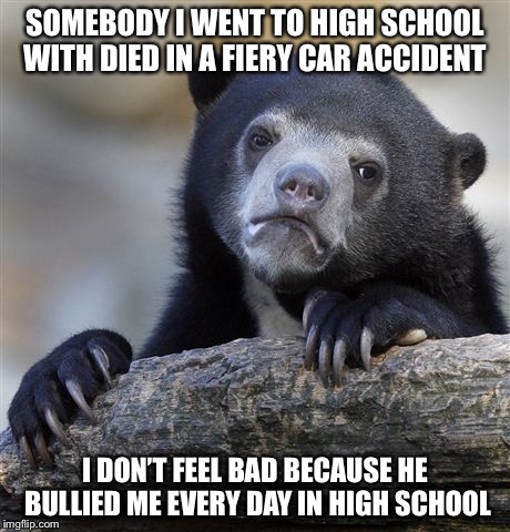Confession Bear Meme | SOMEBODY I WENT TO HIGH SCHOOL WITH DIED IN A FIERY CAR ACCIDENT; I DON’T FEEL BAD BECAUSE HE BULLIED ME EVERY DAY IN HIGH SCHOOL | image tagged in memes,confession bear,AdviceAnimals | made w/ Imgflip meme maker