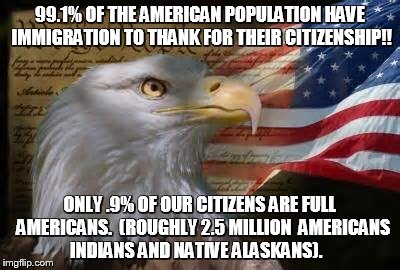 American Eagle | 99.1% OF THE AMERICAN POPULATION HAVE IMMIGRATION TO THANK FOR THEIR CITIZENSHIP!! ONLY .9% OF OUR CITIZENS ARE FULL  AMERICANS.  (ROUGHLY 2.5 MILLION  AMERICANS INDIANS AND NATIVE ALASKANS). | image tagged in american eagle | made w/ Imgflip meme maker