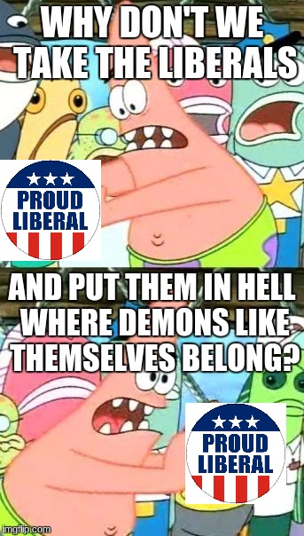Your Genius Is Showing, Patrick! | WHY DON'T WE TAKE THE LIBERALS; AND PUT THEM IN HELL WHERE DEMONS LIKE THEMSELVES BELONG? | image tagged in memes,put it somewhere else patrick,liberals,meme to please | made w/ Imgflip meme maker