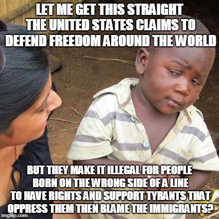 Third World Skeptical Kid Meme | LET ME GET THIS STRAIGHT THE UNITED STATES CLAIMS TO DEFEND FREEDOM AROUND THE WORLD; BUT THEY MAKE IT ILLEGAL FOR PEOPLE BORN ON THE WRONG SIDE OF A LINE TO HAVE RIGHTS AND SUPPORT TYRANTS THAT OPPRESS THEM THEN BLAME THE IMMIGRANTS? | image tagged in memes,third world skeptical kid | made w/ Imgflip meme maker