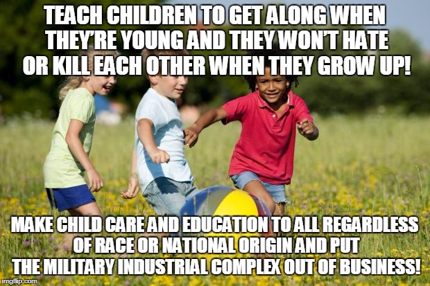 Children Playing | TEACH CHILDREN TO GET ALONG WHEN THEY’RE YOUNG AND THEY WON’T HATE OR KILL EACH OTHER WHEN THEY GROW UP! MAKE CHILD CARE AND EDUCATION TO ALL REGARDLESS OF RACE OR NATIONAL ORIGIN AND PUT THE MILITARY INDUSTRIAL COMPLEX OUT OF BUSINESS! | image tagged in children playing | made w/ Imgflip meme maker