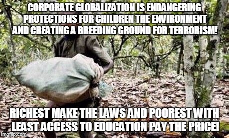 Child labor | CORPORATE GLOBALIZATION IS ENDANGERING PROTECTIONS FOR CHILDREN THE ENVIRONMENT AND CREATING A BREEDING GROUND FOR TERRORISM! RICHEST MAKE THE LAWS AND POOREST WITH LEAST ACCESS TO EDUCATION PAY THE PRICE! | image tagged in child labor | made w/ Imgflip meme maker