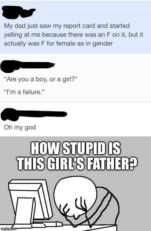:/ | HOW STUPID IS THIS GIRL'S FATHER? | image tagged in memes,computer guy facepalm,tumblr,report card | made w/ Imgflip meme maker