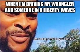 Oh no baby what is you doin |  WHEN I'M DRIVING MY WRANGLER AND SOMEONE IN A LIBERTY WAVES | image tagged in oh no baby what is you doin | made w/ Imgflip meme maker