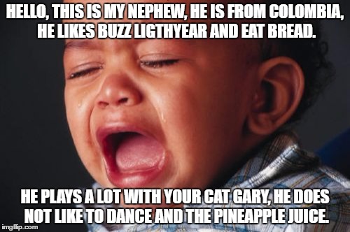 Unhappy Baby |  HELLO, THIS IS MY NEPHEW, HE IS FROM COLOMBIA, HE LIKES BUZZ LIGTHYEAR AND EAT BREAD. HE PLAYS A LOT WITH YOUR CAT GARY, HE
DOES NOT LIKE TO DANCE AND THE PINEAPPLE JUICE. | image tagged in memes,unhappy baby | made w/ Imgflip meme maker