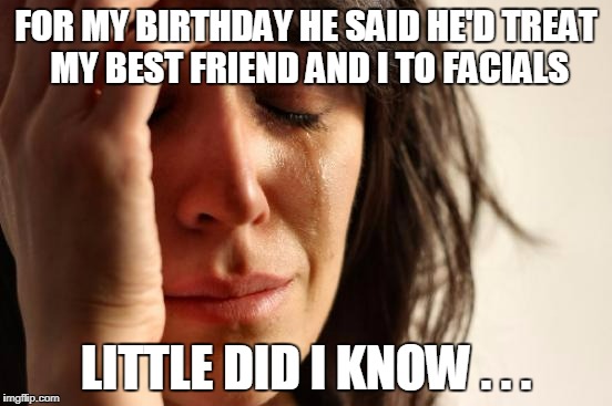 First World Problems Meme | FOR MY BIRTHDAY HE SAID HE'D TREAT MY BEST FRIEND AND I TO FACIALS LITTLE DID I KNOW . . . | image tagged in memes,first world problems | made w/ Imgflip meme maker