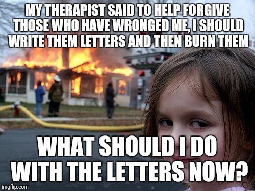 Disaster Girl | MY THERAPIST SAID TO HELP FORGIVE THOSE WHO HAVE WRONGED ME, I SHOULD WRITE THEM LETTERS AND THEN BURN THEM; WHAT SHOULD I DO WITH THE LETTERS NOW? | image tagged in memes,disaster girl | made w/ Imgflip meme maker