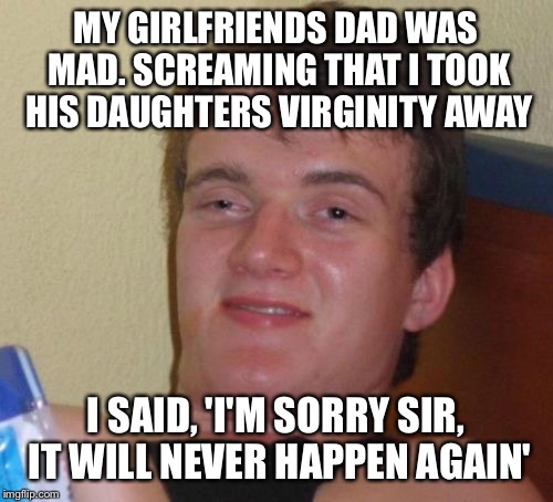 Sometimes you can't make it happen again  | MY GIRLFRIENDS DAD WAS MAD. SCREAMING THAT I TOOK HIS DAUGHTERS VIRGINITY AWAY; I SAID, 'I'M SORRY SIR, IT WILL NEVER HAPPEN AGAIN' | image tagged in memes,10 guy,funny memes | made w/ Imgflip meme maker