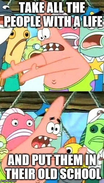 Put It Somewhere Else Patrick | TAKE ALL THE PEOPLE WITH A LIFE; AND PUT THEM IN THEIR OLD SCHOOL | image tagged in memes,put it somewhere else patrick | made w/ Imgflip meme maker