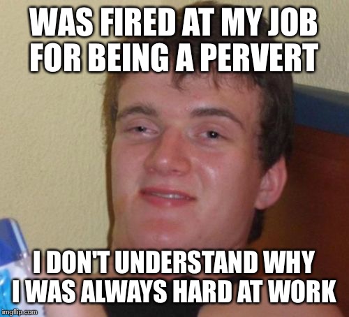 A hard employee to beat |  WAS FIRED AT MY JOB FOR BEING A PERVERT; I DON'T UNDERSTAND WHY I WAS ALWAYS HARD AT WORK | image tagged in memes,10 guy,funny | made w/ Imgflip meme maker