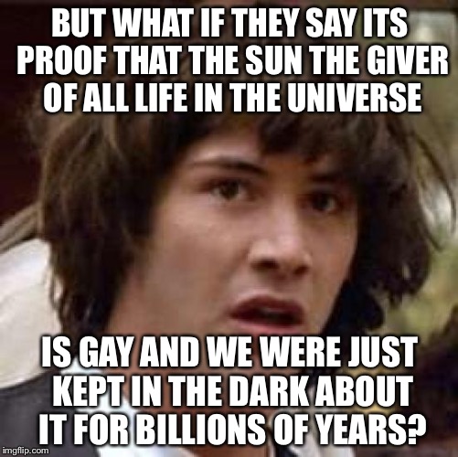 Conspiracy Keanu Meme | BUT WHAT IF THEY SAY ITS PROOF THAT THE SUN THE GIVER OF ALL LIFE IN THE UNIVERSE IS GAY AND WE WERE JUST KEPT IN THE DARK ABOUT IT FOR BILL | image tagged in memes,conspiracy keanu | made w/ Imgflip meme maker