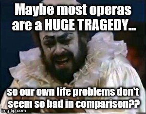 Sometimes, it's all in how you look at it... | Maybe most operas are a HUGE TRAGEDY... so our own life problems don't seem so bad in comparison?? | image tagged in opera | made w/ Imgflip meme maker