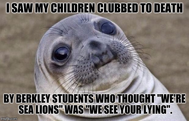 Once they get triggered... | I SAW MY CHILDREN CLUBBED TO DEATH; BY BERKLEY STUDENTS WHO THOUGHT "WE'RE SEA LIONS" WAS "WE SEE YOUR LYING". | image tagged in memes,awkward moment sealion,funny,politics,dark humor,animals | made w/ Imgflip meme maker