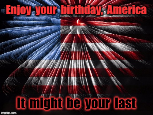 Final Independence Day | Enjoy  your  birthday,  America; It  might  be  your  last | image tagged in 4th of july,trump | made w/ Imgflip meme maker