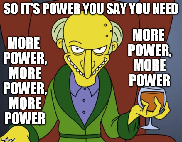 Must Have More Power | MORE POWER, MORE POWER; SO IT'S POWER YOU SAY YOU NEED; MORE POWER, MORE POWER, MORE POWER | image tagged in memes,mr burns,the simpsons,more,power,i need it | made w/ Imgflip meme maker