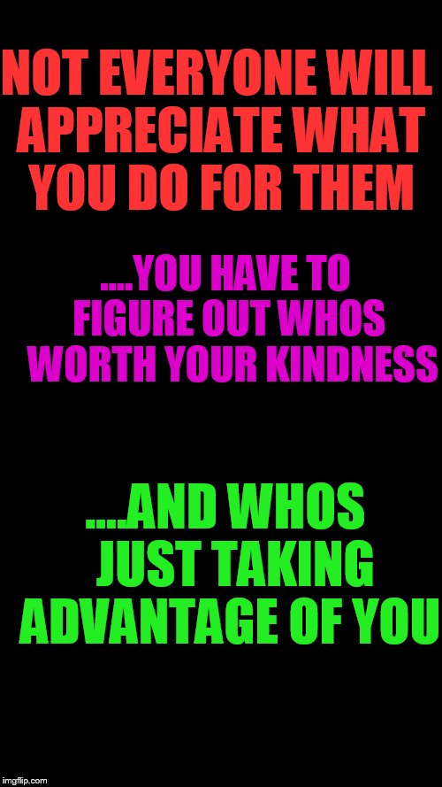 Blank Black | NOT EVERYONE WILL APPRECIATE WHAT YOU DO FOR THEM; ....YOU HAVE TO FIGURE OUT WHOS  WORTH YOUR KINDNESS; ....AND WHOS  JUST TAKING ADVANTAGE OF YOU | image tagged in blank black | made w/ Imgflip meme maker