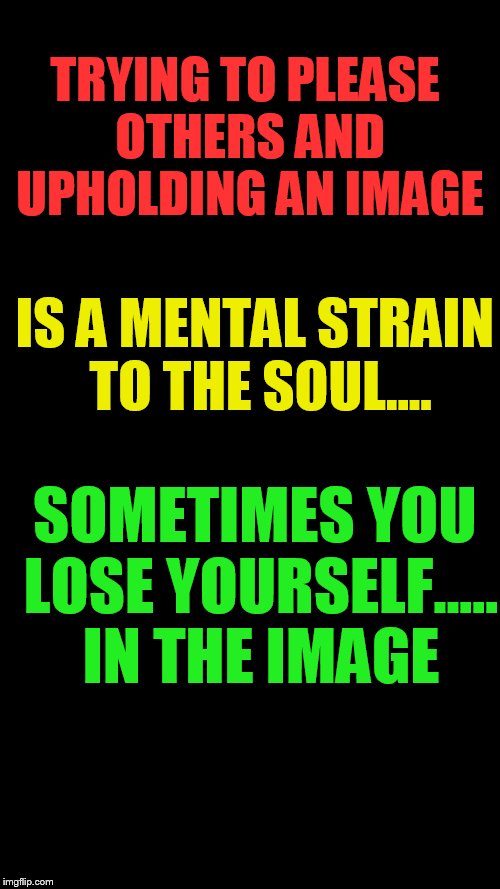 Blank Black | TRYING TO PLEASE OTHERS AND UPHOLDING AN IMAGE; IS A MENTAL STRAIN TO THE SOUL.... SOMETIMES YOU LOSE YOURSELF..... IN THE IMAGE | image tagged in blank black | made w/ Imgflip meme maker