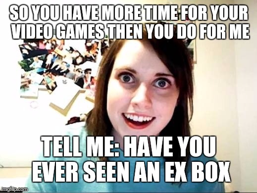 Domestic violence isn't funny | SO YOU HAVE MORE TIME FOR YOUR VIDEO GAMES THEN YOU DO FOR ME; TELL ME: HAVE YOU EVER SEEN AN EX BOX | image tagged in overly attached girlfriend | made w/ Imgflip meme maker