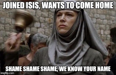 SHAME bell - Game of Thrones | JOINED ISIS, WANTS TO COME HOME; SHAME SHAME SHAME, WE KNOW YOUR NAME | image tagged in shame bell - game of thrones | made w/ Imgflip meme maker