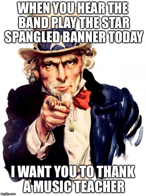 Uncle Sam | WHEN YOU HEAR THE BAND PLAY THE STAR SPANGLED BANNER TODAY; I WANT YOU TO THANK A MUSIC TEACHER | image tagged in memes,uncle sam | made w/ Imgflip meme maker