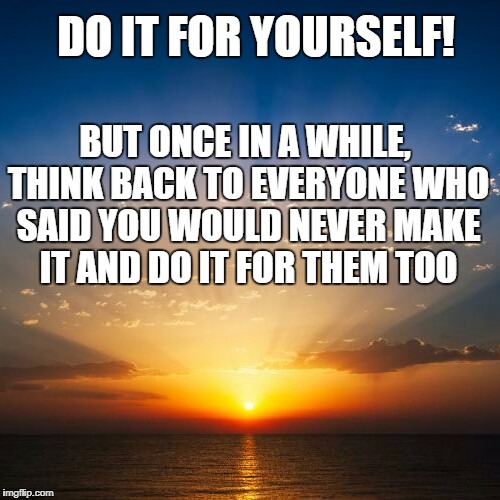 Sunrise | DO IT FOR YOURSELF! BUT ONCE IN A WHILE, THINK BACK TO EVERYONE WHO SAID YOU WOULD NEVER MAKE IT AND DO IT FOR THEM TOO | image tagged in sunrise | made w/ Imgflip meme maker
