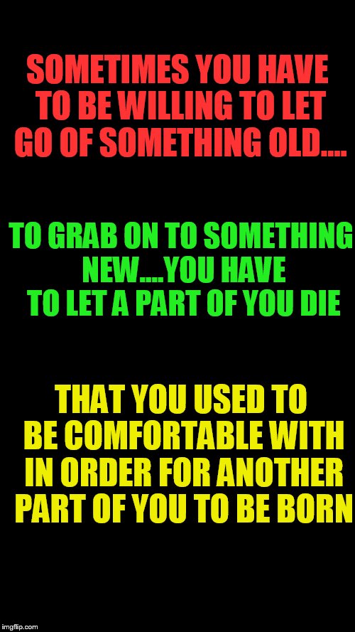 Blank Black | SOMETIMES YOU HAVE TO BE WILLING TO LET GO OF SOMETHING OLD.... TO GRAB ON TO SOMETHING NEW....YOU HAVE TO LET A PART OF YOU DIE; THAT YOU USED TO BE COMFORTABLE WITH IN ORDER FOR ANOTHER PART OF YOU TO BE BORN | image tagged in blank black | made w/ Imgflip meme maker