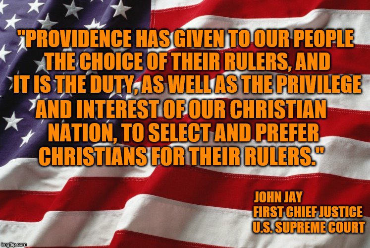 Happy 4th of July! God Bless America. | "PROVIDENCE HAS GIVEN TO OUR PEOPLE THE CHOICE OF THEIR RULERS, AND IT IS THE DUTY, AS WELL AS THE PRIVILEGE; AND INTEREST OF OUR CHRISTIAN NATION, TO SELECT AND PREFER CHRISTIANS FOR THEIR RULERS."; JOHN JAY         
              FIRST CHIEF JUSTICE  
        U.S. SUPREME COURT | image tagged in american flag,christianity,memes,supreme court | made w/ Imgflip meme maker