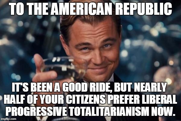 America: We Knew You Once | TO THE AMERICAN REPUBLIC; IT'S BEEN A GOOD RIDE, BUT NEARLY HALF OF YOUR CITIZENS PREFER LIBERAL PROGRESSIVE TOTALITARIANISM NOW. | image tagged in memes,leonardo dicaprio cheers | made w/ Imgflip meme maker