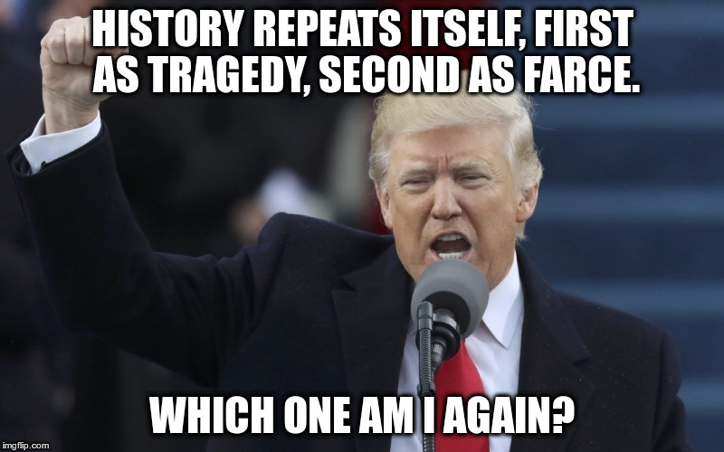 Maybe both Donald? | HISTORY REPEATS ITSELF, FIRST AS TRAGEDY, SECOND AS FARCE. WHICH ONE AM I AGAIN? | image tagged in trump,humor,karl marx,memes,twisted quotes | made w/ Imgflip meme maker