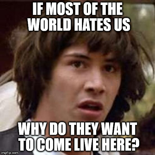 Conspiracy Keanu | IF MOST OF THE WORLD HATES US; WHY DO THEY WANT TO COME LIVE HERE? | image tagged in memes,conspiracy keanu | made w/ Imgflip meme maker